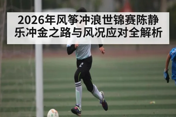 2026年风筝冲浪世锦赛陈静乐冲金之路与风况应对全解析 - kaiyun