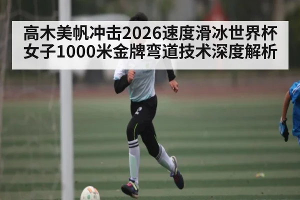 高木美帆冲击2026速度滑冰世界杯女子1000米金牌弯道技术深度解析