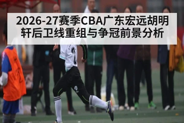 2026-27赛季CBA广东宏远胡明轩后卫线重组与争冠前景分析（kaiyun）